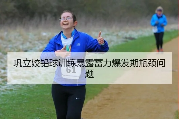 巩立姣铅球训练暴露蓄力爆发期瓶颈问题