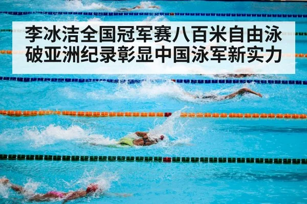 李冰洁全国冠军赛八百米自由泳破亚洲纪录彰显中国泳军新实力