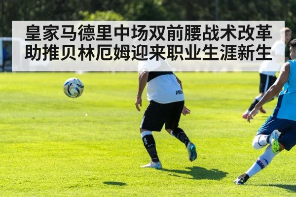 皇家马德里中场双前腰战术改革助推贝林厄姆迎来职业生涯新生