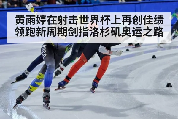 黄雨婷在射击世界杯上再创佳绩领跑新周期剑指洛杉矶奥运之路